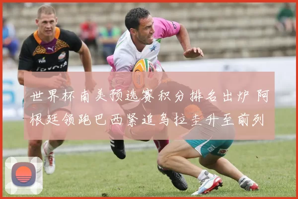 世界杯南美预选赛积分排名出炉 阿根廷领跑巴西紧追乌拉圭升至前列