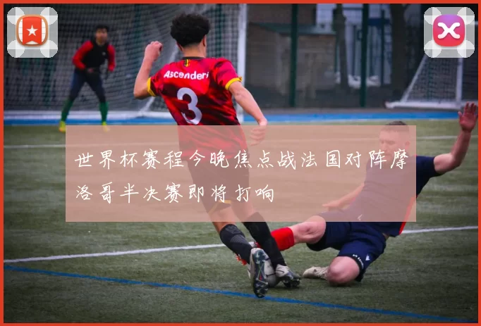 世界杯赛程今晚焦点战法国对阵摩洛哥半决赛即将打响