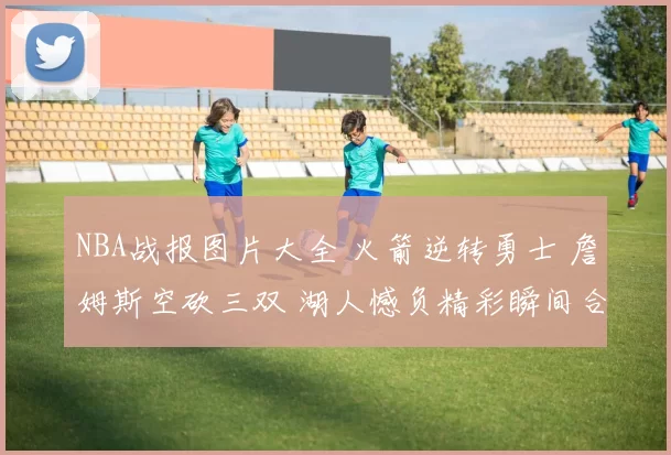 NBA战报图片大全 火箭逆转勇士 詹姆斯空砍三双 湖人憾负精彩瞬间合集