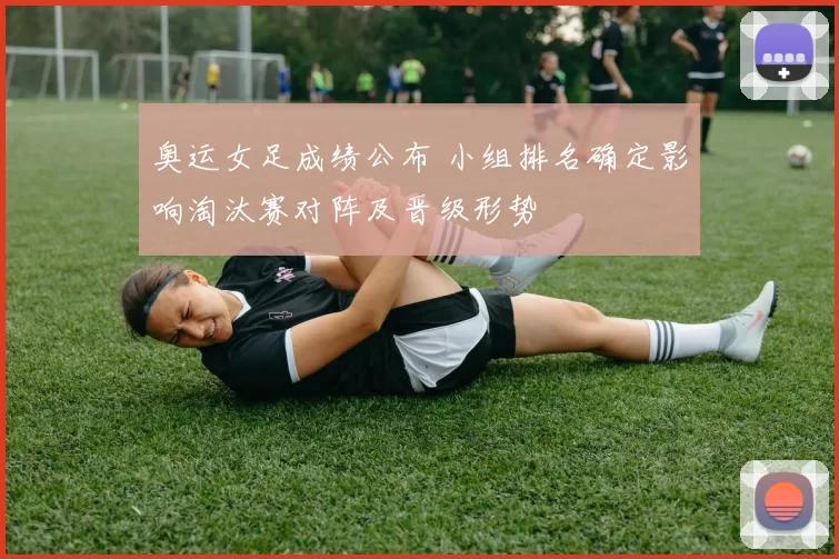 奥运女足成绩公布 小组排名确定影响淘汰赛对阵及晋级形势