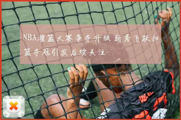 NBA灌篮大赛争夺升级 新秀飞跃扣篮夺冠引发后续关注