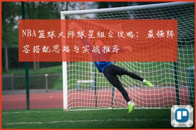 NBA篮球大师球星组合攻略：最强阵容搭配思路与实战推荐