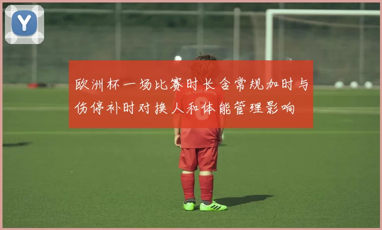 欧洲杯一场比赛时长含常规加时与伤停补时对换人和体能管理影响