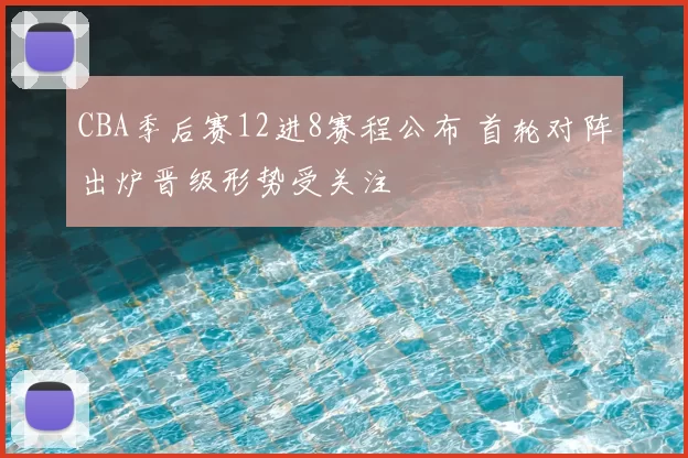 CBA季后赛12进8赛程公布 首轮对阵出炉晋级形势受关注