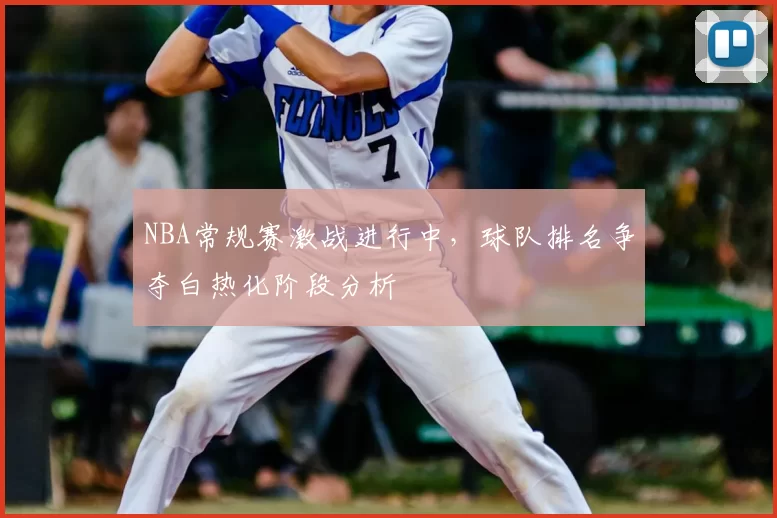 NBA常规赛激战进行中,球队排名争夺白热化阶段分析