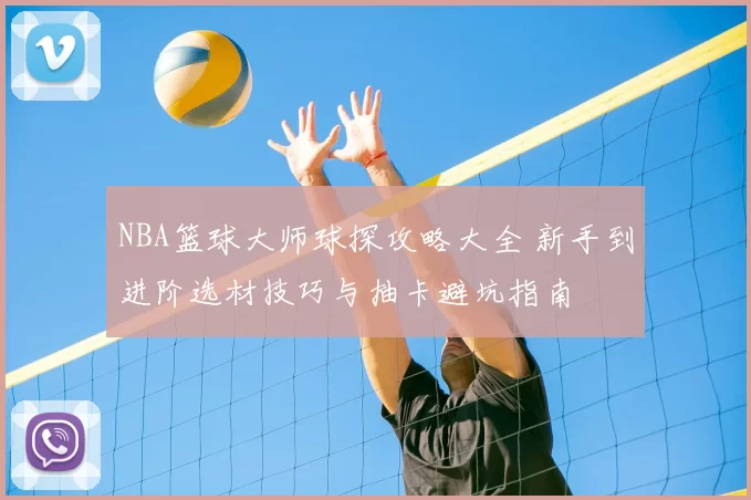 NBA篮球大师球探攻略大全 新手到进阶选材技巧与抽卡避坑指南