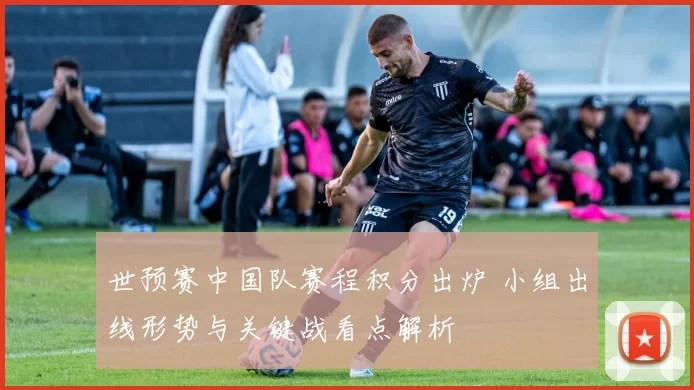 世预赛中国队赛程积分出炉 小组出线形势与关键战看点解析