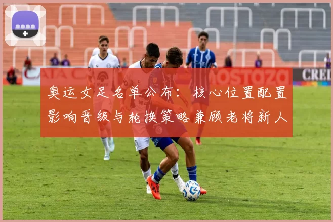 奥运女足名单公布：核心位置配置影响晋级与轮换策略兼顾老将新人