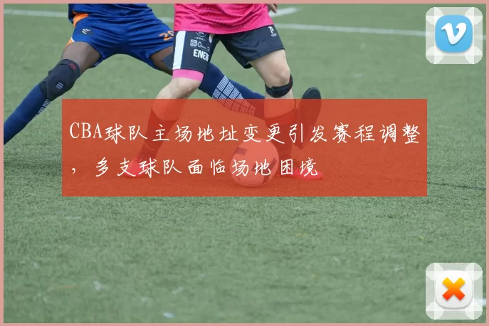 CBA球队主场地址变更引发赛程调整,多支球队面临场地困境