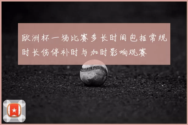 欧洲杯一场比赛多长时间包括常规时长伤停补时与加时影响观赛