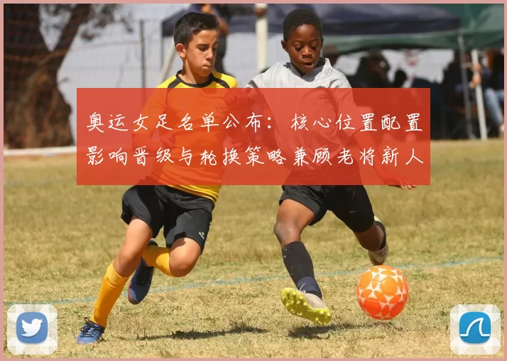 奥运女足名单公布：核心位置配置影响晋级与轮换策略兼顾老将新人
