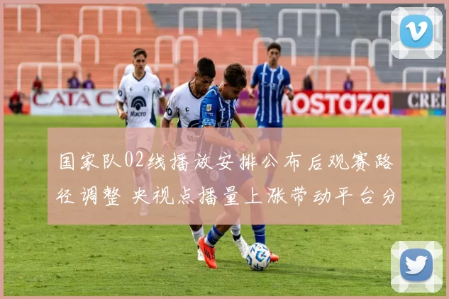 国家队02线播放安排公布后观赛路径调整 央视点播量上涨带动平台分流