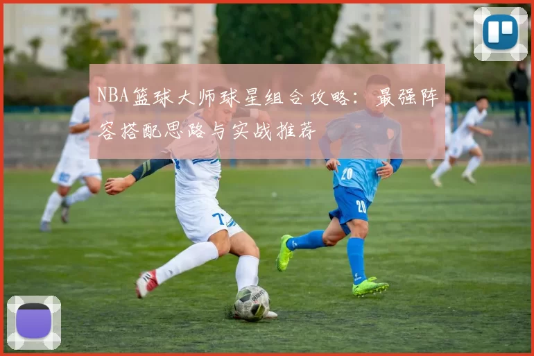 NBA篮球大师球星组合攻略：最强阵容搭配思路与实战推荐