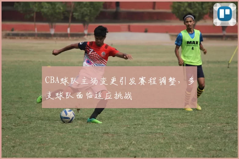 CBA球队主场变更引发赛程调整，多支球队面临适应挑战