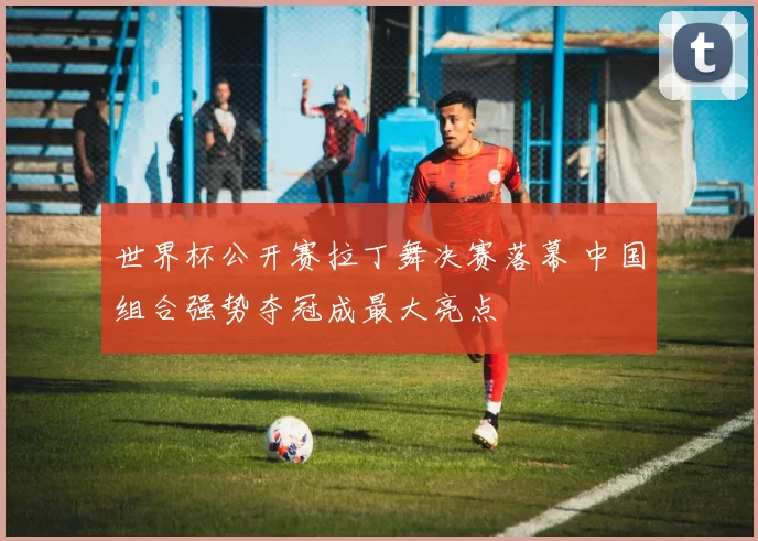 世界杯公开赛拉丁舞决赛落幕 中国组合强势夺冠成最大亮点