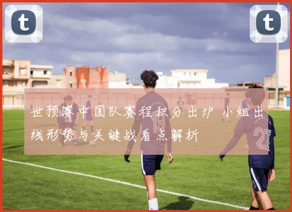 世预赛中国队赛程积分出炉 小组出线形势与关键战看点解析