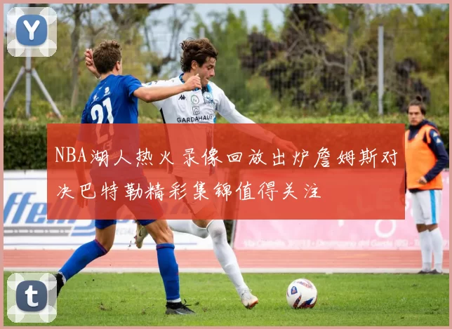 NBA湖人热火录像回放出炉詹姆斯对决巴特勒精彩集锦值得关注