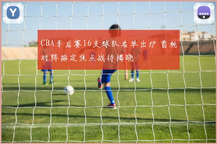 CBA季后赛16支球队名单出炉 首轮对阵排定焦点战待揭晓