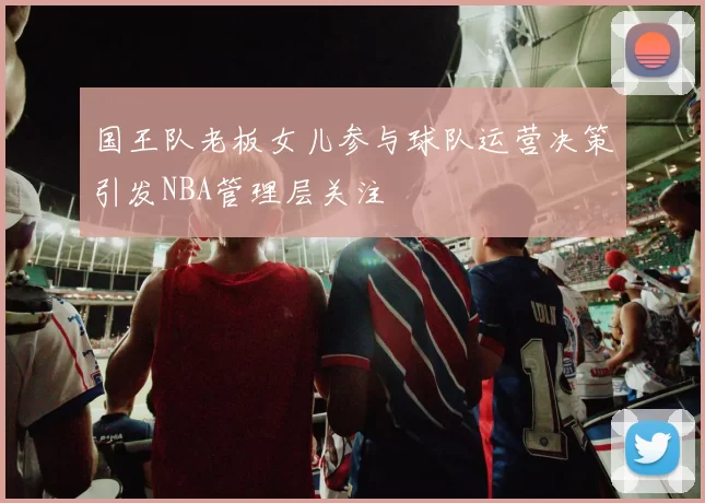 国王队老板女儿参与球队运营决策引发NBA管理层关注