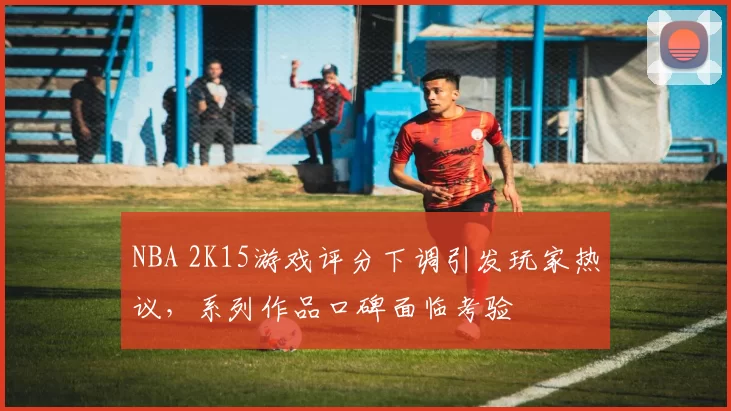 NBA 2K15游戏评分下调引发玩家热议,系列作品口碑面临考验