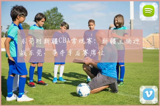 东莞对新疆CBA常规赛:新疆主场迎战东莞,争夺季后赛席位