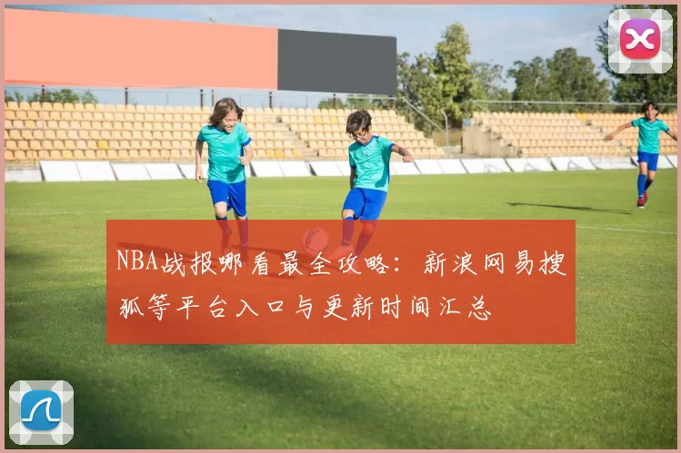 NBA战报哪看最全攻略:新浪网易搜狐等平台入口与更新时间汇总