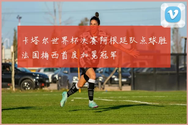 卡塔尔世界杯决赛阿根廷队点球胜法国梅西首度加冕冠军