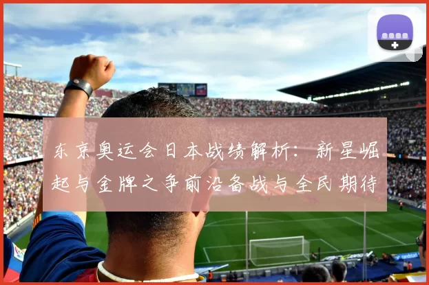 东京奥运会日本战绩解析:新星崛起与金牌之争前沿备战与全民期待