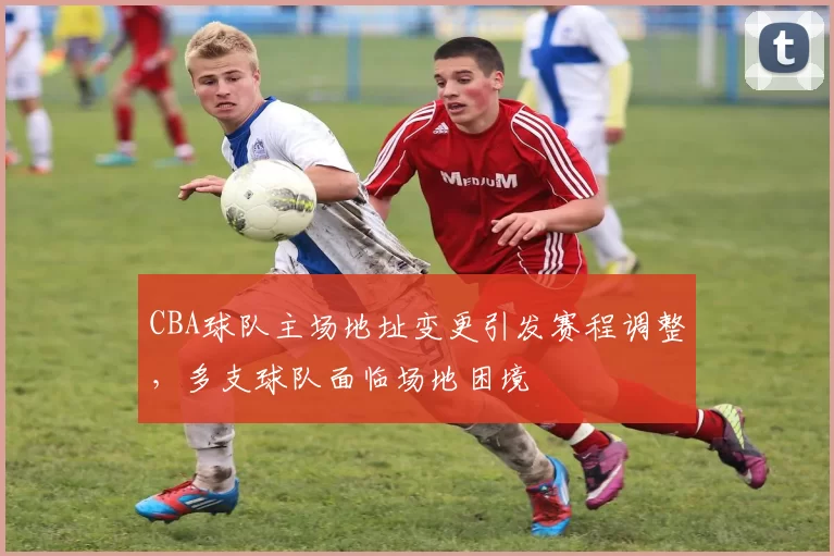 CBA球队主场地址变更引发赛程调整，多支球队面临场地困境