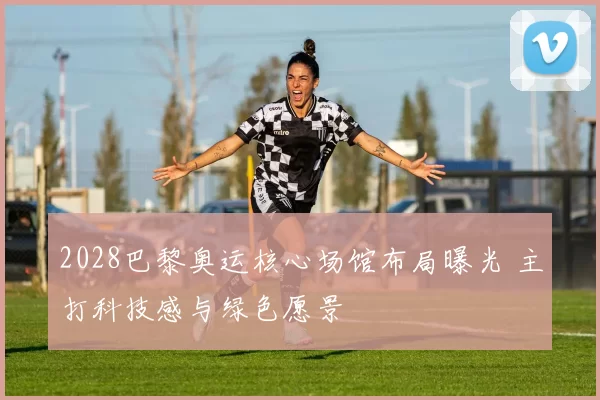 2028巴黎奥运核心场馆布局曝光 主打科技感与绿色愿景