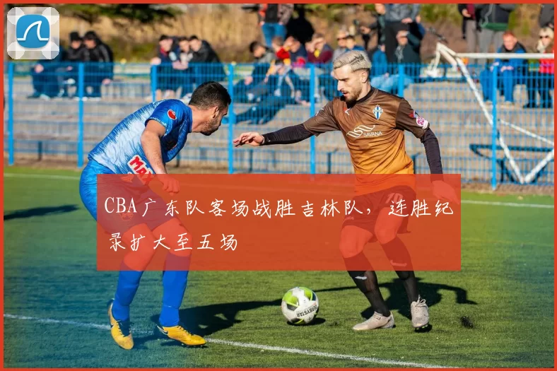 CBA广东队客场战胜吉林队，连胜纪录扩大至五场