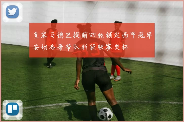 皇家马德里提前四轮锁定西甲冠军安切洛蒂带队斩获联赛奖杯