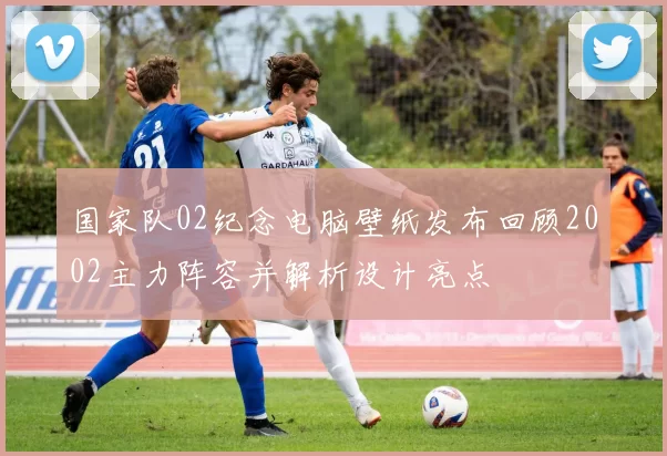 国家队02纪念电脑壁纸发布回顾2002主力阵容并解析设计亮点