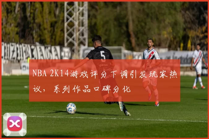 NBA 2K14游戏评分下调引发玩家热议，系列作品口碑分化
