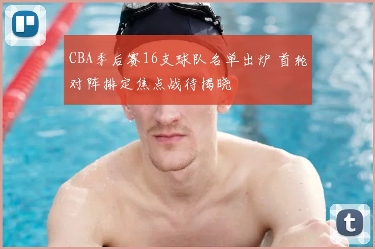 CBA季后赛16支球队名单出炉 首轮对阵排定焦点战待揭晓
