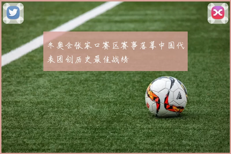 冬奥会张家口赛区赛事落幕中国代表团创历史最佳战绩