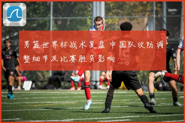 男篮世界杯战术复盘 中国队攻防调整细节及比赛胜负影响