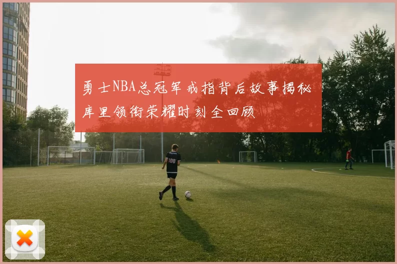 勇士NBA总冠军戒指背后故事揭秘 库里领衔荣耀时刻全回顾