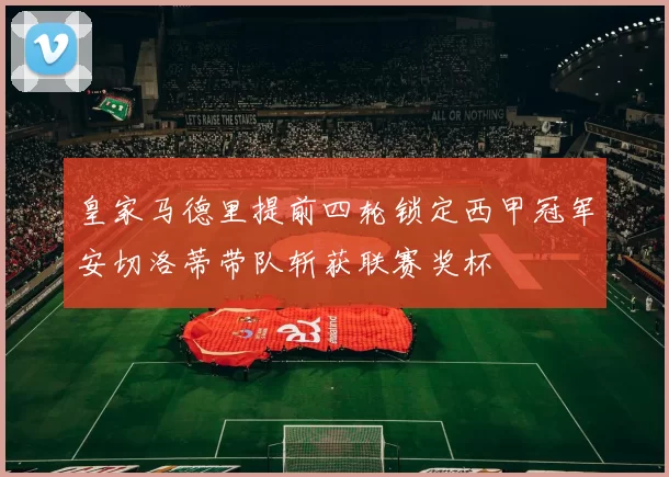 皇家马德里提前四轮锁定西甲冠军安切洛蒂带队斩获联赛奖杯