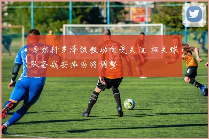 马尔科罗泽执教动向受关注 相关球队备战安排或将调整