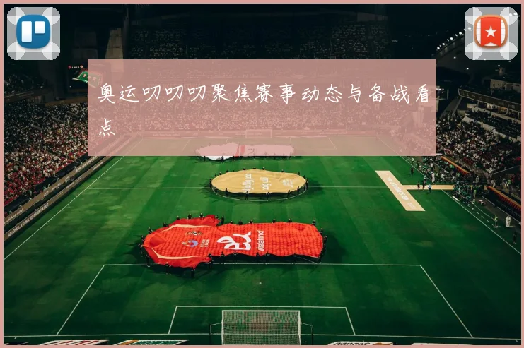 奥运叨叨叨聚焦赛事动态与备战看点