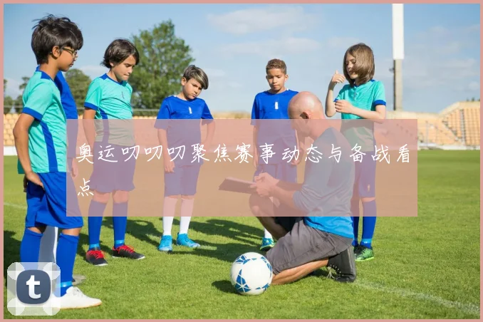 奥运叨叨叨聚焦赛事动态与备战看点