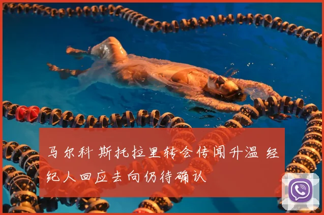 马尔科 斯托拉里转会传闻升温 经纪人回应去向仍待确认