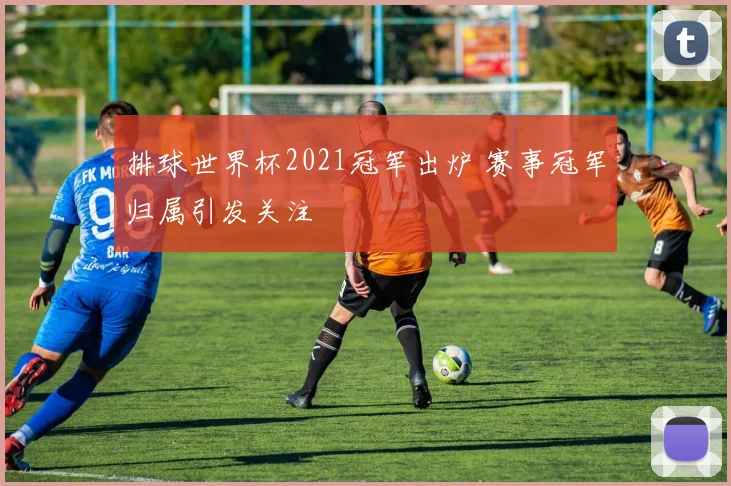排球世界杯2021冠军出炉 赛事冠军归属引发关注